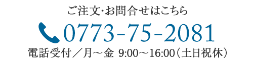 ご注文・お問合せはこちら　TEL：0773-75-2081　電話受付/月～金9：00～16：00（土日祝休）